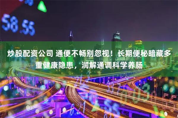 炒股配资公司 通便不畅别忽视！长期便秘暗藏多重健康隐患，润解通调科学养肠