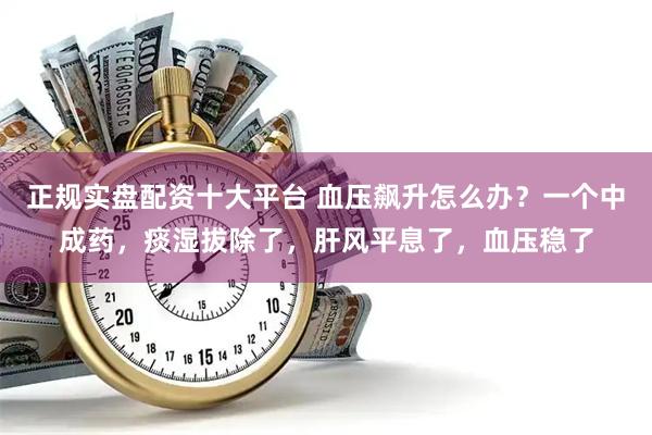 正规实盘配资十大平台 血压飙升怎么办？一个中成药，痰湿拔除了，肝风平息了，血压稳了
