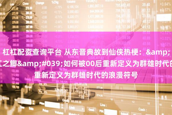 杠杠配资查询平台 从东晋典故到仙侠热梗：'过江之鲫'如何被00后重新定义为群雄时代的浪漫符号