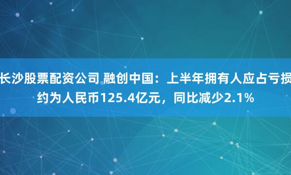 长沙股票配资公司 融创中国：上半年拥有人应占亏损约为人民币125.4亿元，同比减少2.1%