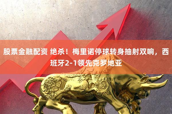 股票金融配资 绝杀！梅里诺停球转身抽射双响，西班牙2-1领先克罗地亚