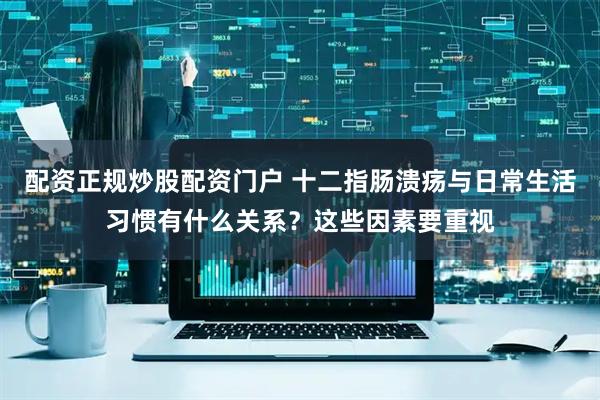 配资正规炒股配资门户 十二指肠溃疡与日常生活习惯有什么关系？这些因素要重视