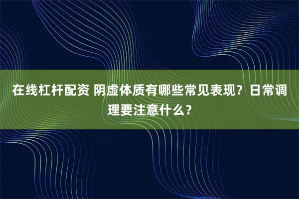 在线杠杆配资 阴虚体质有哪些常见表现?日常调理要注意什么?